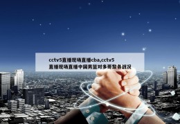 cctv5直播现场直播cba,cctv5直播现场直播中国男篮对多哥黎各战况