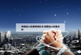 阿根廷vs巴西预测比分,阿根廷vs巴西分析